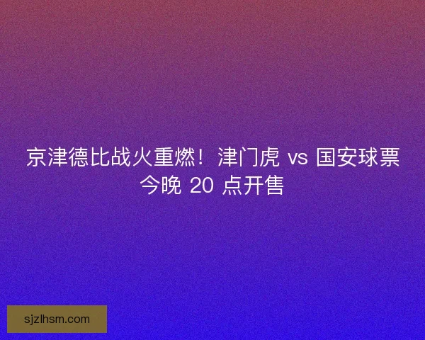 京津德比战火重燃！津门虎 vs 国安球票今晚 20 点开售