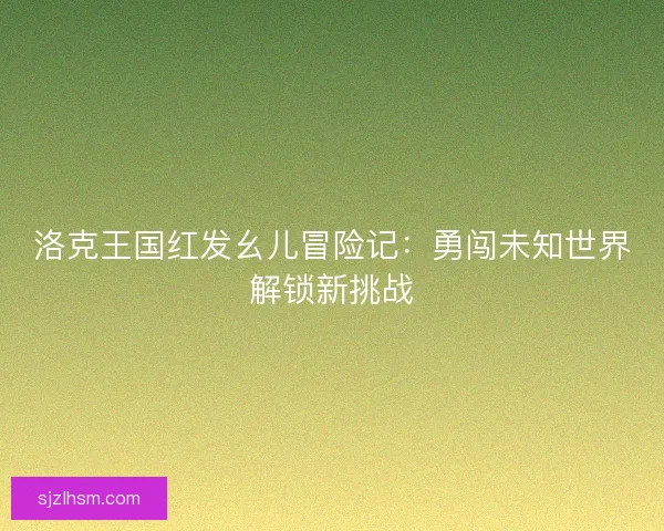 洛克王国红发幺儿冒险记：勇闯未知世界解锁新挑战