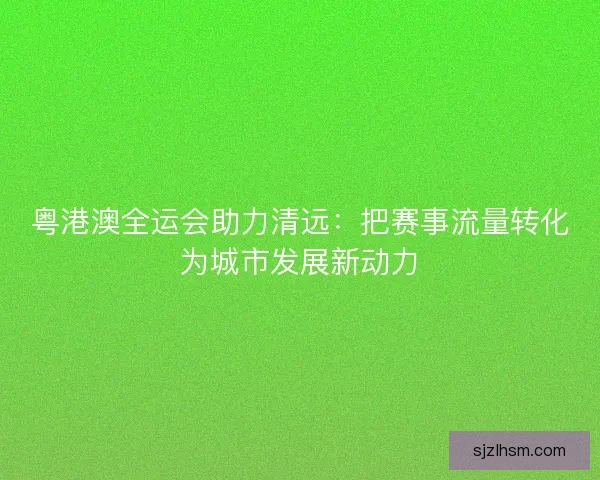 粤港澳全运会助力清远：把赛事流量转化为城市发展新动力