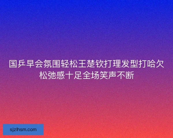 国乒早会氛围轻松王楚钦打理发型打哈欠松弛感十足全场笑声不断