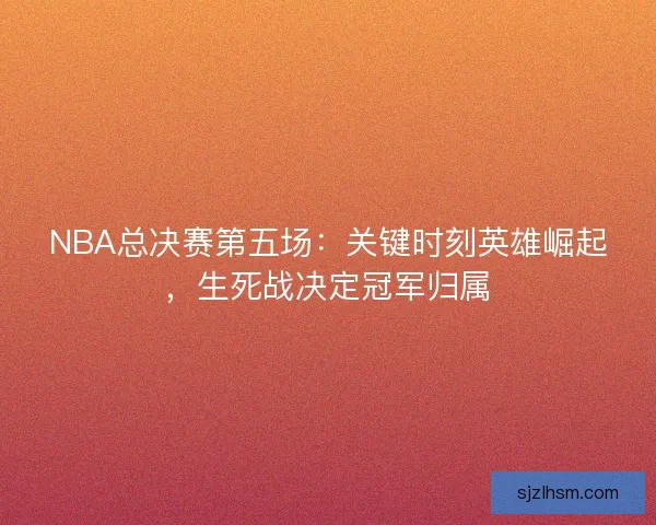 NBA总决赛第五场：关键时刻英雄崛起，生死战决定冠军归属